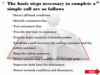  The basic steps necessary to complete a
simple call are as follows
Detect off-hook condition
Identify customers line
Test customers line
Provide dial tone to customer
Provide digits analysis of dialed number
Establish a path between the calling customer and the
called customer.
Ring the called customer.
Detect answer and establish cut-through path.
Supervise both lines for disconnect.
Detect on-hook condition and disconnect.
Next
28
 