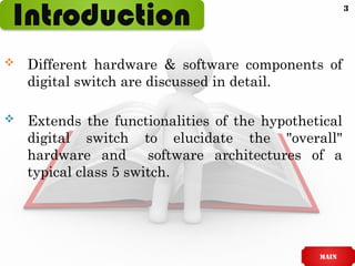 Introduction
 Different hardware & software components of
digital switch are discussed in detail.
 Extends the functionalities of the hypothetical
digital switch to elucidate the "overall"
hardware and software architectures of a
typical class 5 switch.
main
3
 