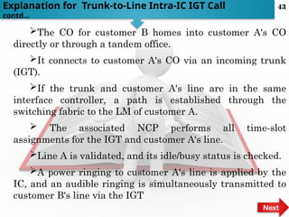 The CO for customer B homes into customer A's CO
directly or through a tandem office.
It connects to customer A's CO via an incoming trunk
(IGT).
If the trunk and customer A's line are in the same
interface controller, a path is established through the
switching fabric to the LM of customer A.
 The associated NCP performs all time-slot
assignments for the IGT and customer A‘s line.
Line A is validated, and its idle/busy status is checked.
A power ringing to customer A's line is applied by the
IC, and an audible ringing is simultaneously transmitted to
customer B's line via the IGT
Explanation for Trunk-to-Line Intra-IC IGT Call
contd…
Next
43
 