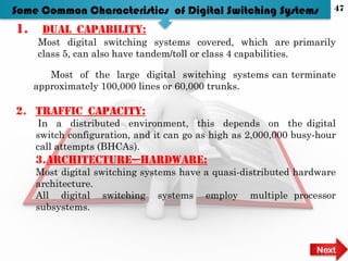 1. Dual capability:
Most digital switching systems covered, which are primarily
class 5, can also have tandem/toll or class 4 capabilities.
Most of the large digital switching systems can terminate
approximately 100,000 lines or 60,000 trunks.
2. Traffic capacity:
In a distributed environment, this depends on the digital
switch configuration, and it can go as high as 2,000,000 busy-hour
call attempts (BHCAs).
3.Architecture—hardware:
Most digital switching systems have a quasi-distributed hardware
architecture.
All digital switching systems employ multiple processor
subsystems.
Some Common Characteristics of Digital Switching Systems
Next
47
 