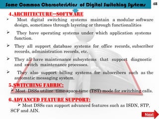 4.Architecture—software
 Most digital switching systems maintain a modular software
design, sometimes through layering or through functionalities
 They have operating systems under which application systems
function.
 They all support database systems for office records, subscriber
records, administration records, etc.
 They all have maintenance subsystems that support diagnostic
and switch maintenance processes.
 They also support billing systems for subscribers such as the
automatic messaging system.
5.Switching fabric:
 Most DSSs utilize time-space-time (TST) mode for switching calls.
Some Common Characteristics of Digital Switching Systems
6.Advanced feature support:
 Most DSSs can support advanced features such as ISDN, STP,
SCF and AIN.
Next
48
 