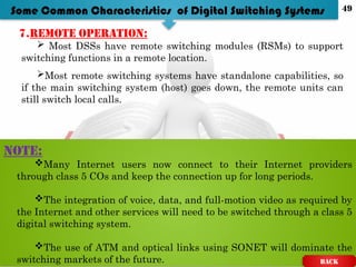 7.Remote operation:
 Most DSSs have remote switching modules (RSMs) to support
switching functions in a remote location.
Most remote switching systems have standalone capabilities, so
if the main switching system (host) goes down, the remote units can
still switch local calls.
NOTE:
Many Internet users now connect to their Internet providers
through class 5 COs and keep the connection up for long periods.
The integration of voice, data, and full-motion video as required by
the Internet and other services will need to be switched through a class 5
digital switching system.
The use of ATM and optical links using SONET will dominate the
switching markets of the future.
Some Common Characteristics of Digital Switching Systems
BACK
49
 