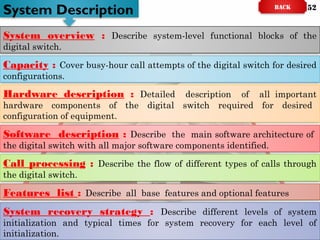 System overview : Describe system-level functional blocks of the
digital switch.
System Description
System recovery strategy : Describe different levels of system
initialization and typical times for system recovery for each level of
initialization.
Capacity : Cover busy-hour call attempts of the digital switch for desired
configurations.
Hardware description : Detailed description of all important
hardware components of the digital switch required for desired
configuration of equipment.
Software description : Describe the main software architecture of
the digital switch with all major software components identified.
Call processing : Describe the flow of different types of calls through
the digital switch.
Features list : Describe all base features and optional features
BACK 52
 