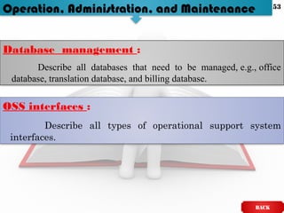 Operation, Administration, and Maintenance
Database management :
Describe all databases that need to be managed, e.g., office
database, translation database, and billing database.
OSS interfaces :
Describe all types of operational support system
interfaces.
BACK
53
 