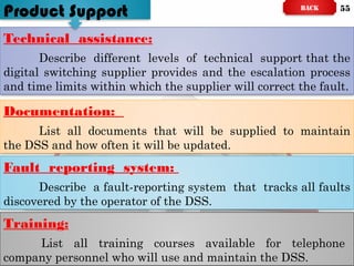 Technical assistance:
Describe different levels of technical support that the
digital switching supplier provides and the escalation process
and time limits within which the supplier will correct the fault.
Documentation:
List all documents that will be supplied to maintain
the DSS and how often it will be updated.
Fault reporting system:
Describe a fault-reporting system that tracks all faults
discovered by the operator of the DSS.
Training:
List all training courses available for telephone
company personnel who will use and maintain the DSS.
Product Support BACK 55
 