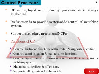 Central Processor
 CP is employed as a primary processor & is always
duplicated.
 Its function is to provide systemwide control of switching
system.
 Supports secondary processors(NCPs).
 Functions of CP
 Controls high-level functions of the switch & supports operation.
 Controls administration & maintenance functions.
 Controls system recovery process when critical faults occurs in
switching system.
 Maintains subscribers & office data.
 Supports billing system for the switch. BACK
7
 