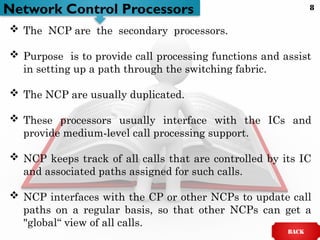 Network Control Processors
 The NCP are the secondary processors.
 Purpose is to provide call processing functions and assist
in setting up a path through the switching fabric.
 The NCP are usually duplicated.
 These processors usually interface with the ICs and
provide medium-level call processing support.
 NCP keeps track of all calls that are controlled by its IC
and associated paths assigned for such calls.
 NCP interfaces with the CP or other NCPs to update call
paths on a regular basis, so that other NCPs can get a
"global“ view of all calls.
BACK
8
 
