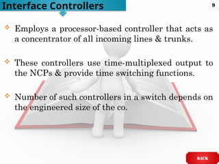  Employs a processor-based controller that acts as
a concentrator of all incoming lines & trunks.
 These controllers use time-multiplexed output to
the NCPs & provide time switching functions.
 Number of such controllers in a switch depends on
the engineered size of the co.
Interface Controllers
BACK
9
 