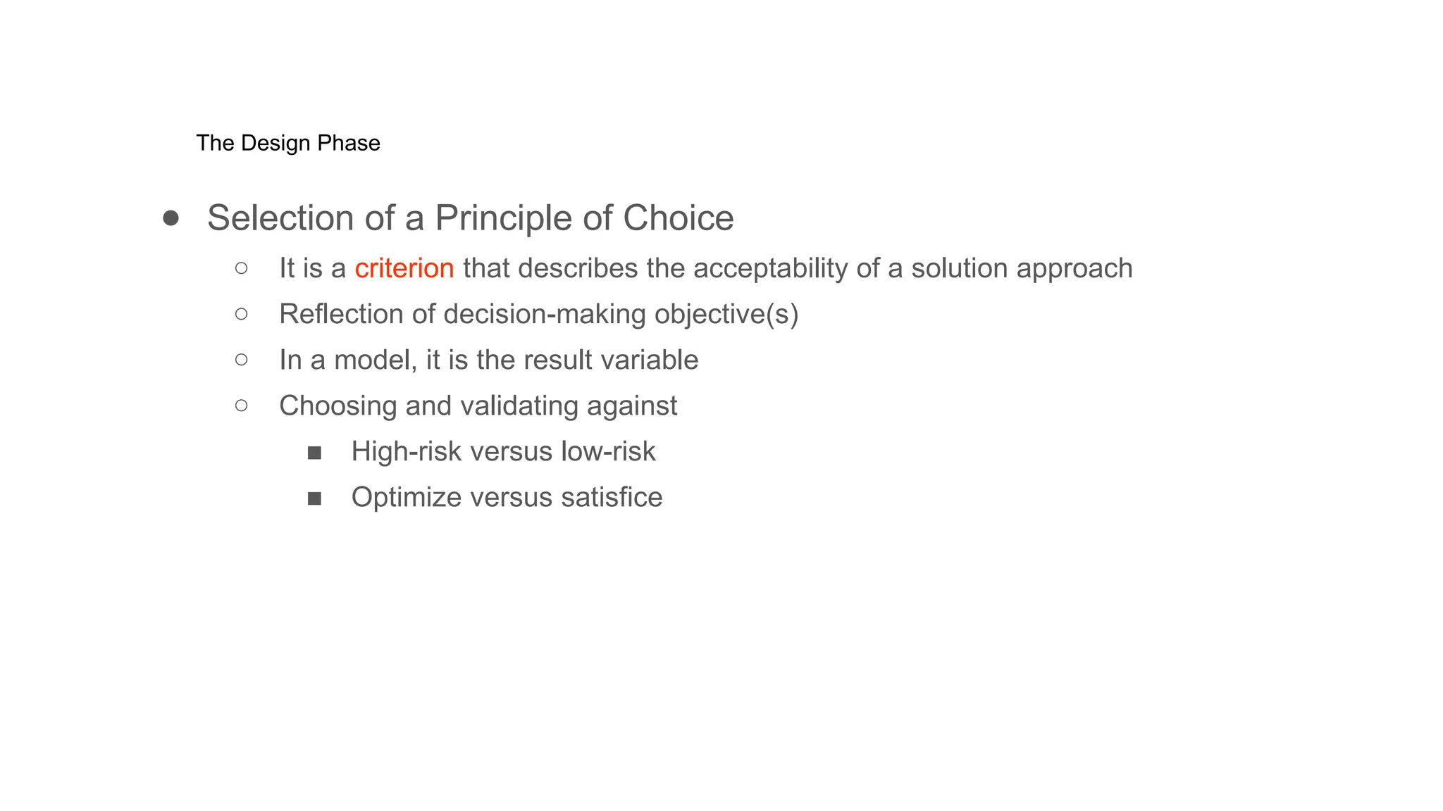 The Design Phase
● Selection of a Principle of Choice
○ It is a criterion that describes the acceptability of a solution approach
○ Reflection of decision-making objective(s)
○ In a model, it is the result variable
○ Choosing and validating against
■ High-risk versus low-risk
■ Optimize versus satisfice
 