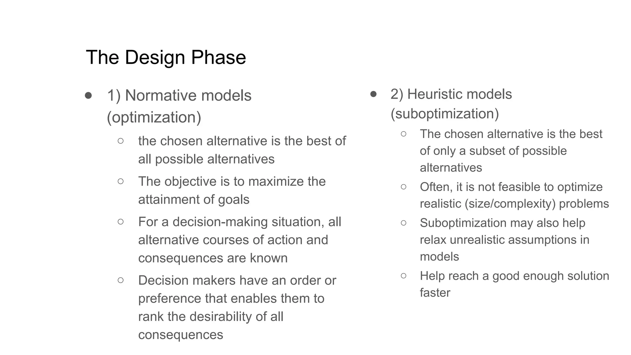 The Design Phase
● 1) Normative models
(optimization)
○ the chosen alternative is the best of
all possible alternatives
○ The objective is to maximize the
attainment of goals
○ For a decision-making situation, all
alternative courses of action and
consequences are known
○ Decision makers have an order or
preference that enables them to
rank the desirability of all
consequences
● 2) Heuristic models
(suboptimization)
○ The chosen alternative is the best
of only a subset of possible
alternatives
○ Often, it is not feasible to optimize
realistic (size/complexity) problems
○ Suboptimization may also help
relax unrealistic assumptions in
models
○ Help reach a good enough solution
faster
 