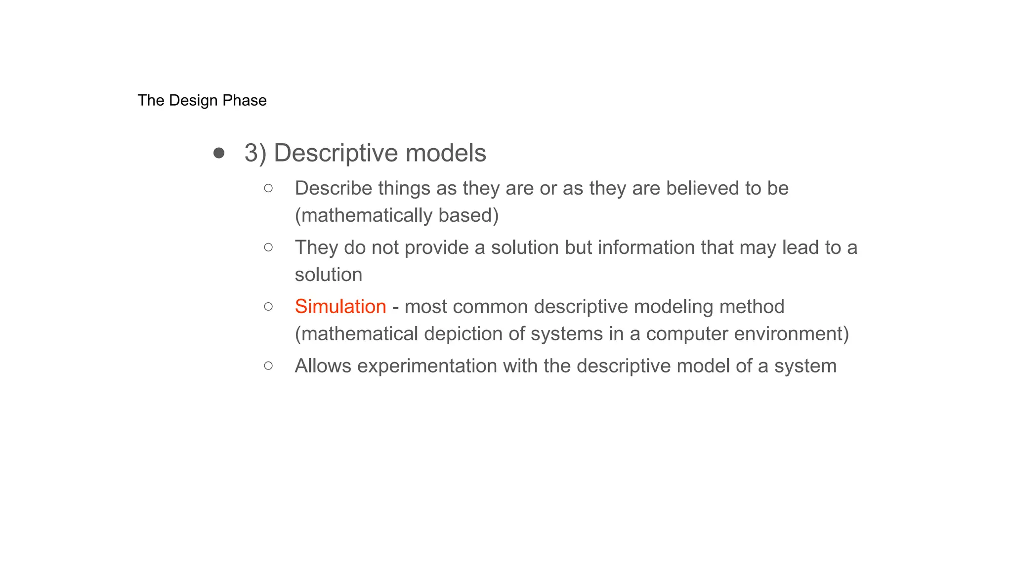 The Design Phase
● 3) Descriptive models
○ Describe things as they are or as they are believed to be
(mathematically based)
○ They do not provide a solution but information that may lead to a
solution
○ Simulation - most common descriptive modeling method
(mathematical depiction of systems in a computer environment)
○ Allows experimentation with the descriptive model of a system
 
