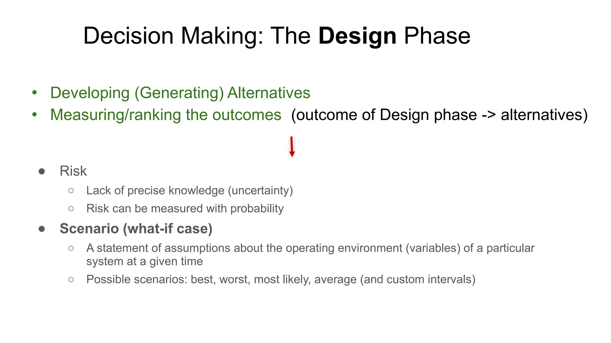 Decision Making: The Design Phase
● Developing (Generating) Alternatives
● Measuring/ranking the outcomes (outcome of Design phase -> alternatives)
● Risk
○ Lack of precise knowledge (uncertainty)
○ Risk can be measured with probability
● Scenario (what-if case)
○ A statement of assumptions about the operating environment (variables) of a particular
system at a given time
○ Possible scenarios: best, worst, most likely, average (and custom intervals)
 
