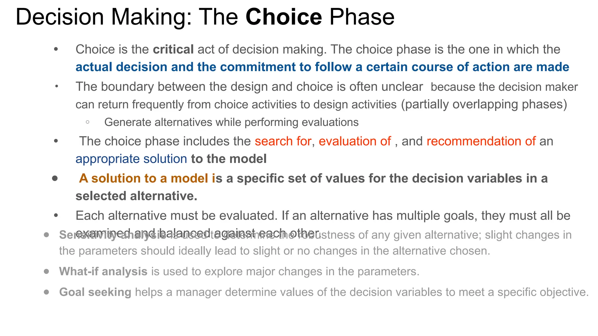 Decision Making: The Choice Phase
● Choice is the critical act of decision making. The choice phase is the one in which the
actual decision and the commitment to follow a certain course of action are made
●
The boundary between the design and choice is often unclear because the decision maker
can return frequently from choice activities to design activities (partially overlapping phases)
○ Generate alternatives while performing evaluations
● The choice phase includes the search for, evaluation of , and recommendation of an
appropriate solution to the model
● A solution to a model is a specific set of values for the decision variables in a
selected alternative.
● Each alternative must be evaluated. If an alternative has multiple goals, they must all be
examined and balanced against each other.
● Sensitivity analysis is used to determine the robustness of any given alternative; slight changes in
the parameters should ideally lead to slight or no changes in the alternative chosen.
● What-if analysis is used to explore major changes in the parameters.
● Goal seeking helps a manager determine values of the decision variables to meet a specific objective.
 