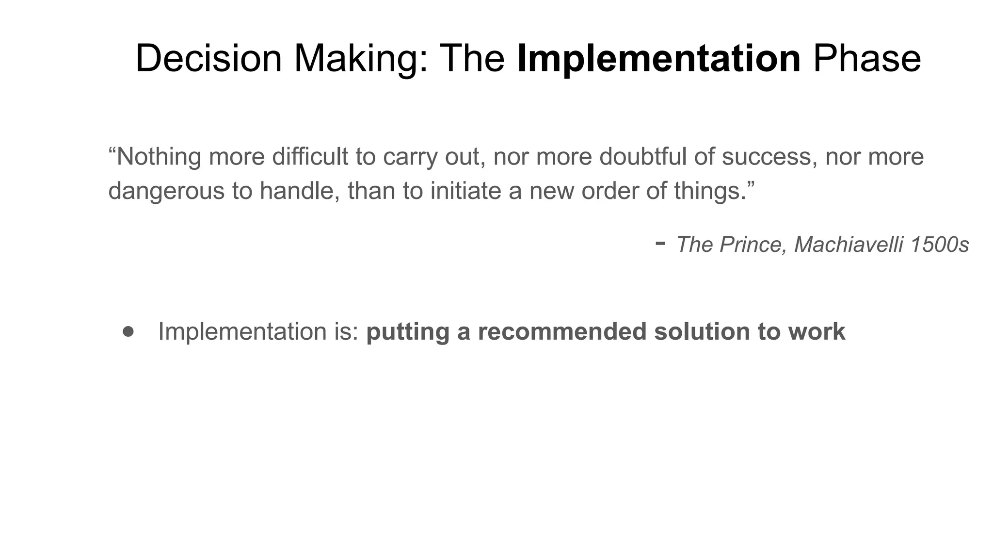 Decision Making: The Implementation Phase
“Nothing more difficult to carry out, nor more doubtful of success, nor more
dangerous to handle, than to initiate a new order of things.”
- The Prince, Machiavelli 1500s
● Implementation is: putting a recommended solution to work
 