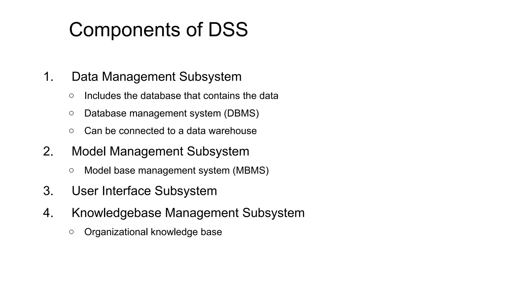 Components of DSS
1. Data Management Subsystem
○ Includes the database that contains the data
○ Database management system (DBMS)
○ Can be connected to a data warehouse
2. Model Management Subsystem
○ Model base management system (MBMS)
3. User Interface Subsystem
4. Knowledgebase Management Subsystem
○ Organizational knowledge base
 