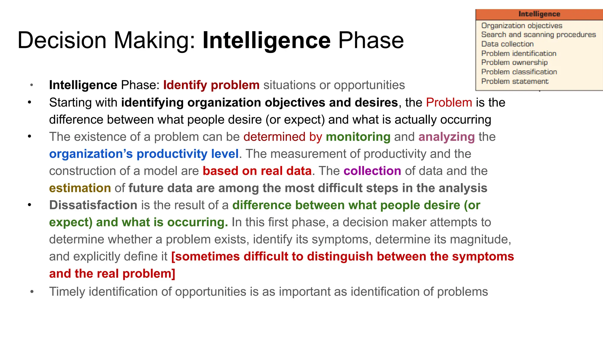 Decision Making: Intelligence Phase
● Intelligence Phase: Identify problem situations or opportunities
● Starting with identifying organization objectives and desires, the Problem is the
difference between what people desire (or expect) and what is actually occurring
● The existence of a problem can be determined by monitoring and analyzing the
organization’s productivity level. The measurement of productivity and the
construction of a model are based on real data. The collection of data and the
estimation of future data are among the most difficult steps in the analysis
● Dissatisfaction is the result of a difference between what people desire (or
expect) and what is occurring. In this first phase, a decision maker attempts to
determine whether a problem exists, identify its symptoms, determine its magnitude,
and explicitly define it [sometimes difficult to distinguish between the symptoms
and the real problem]
● Timely identification of opportunities is as important as identification of problems
1
 