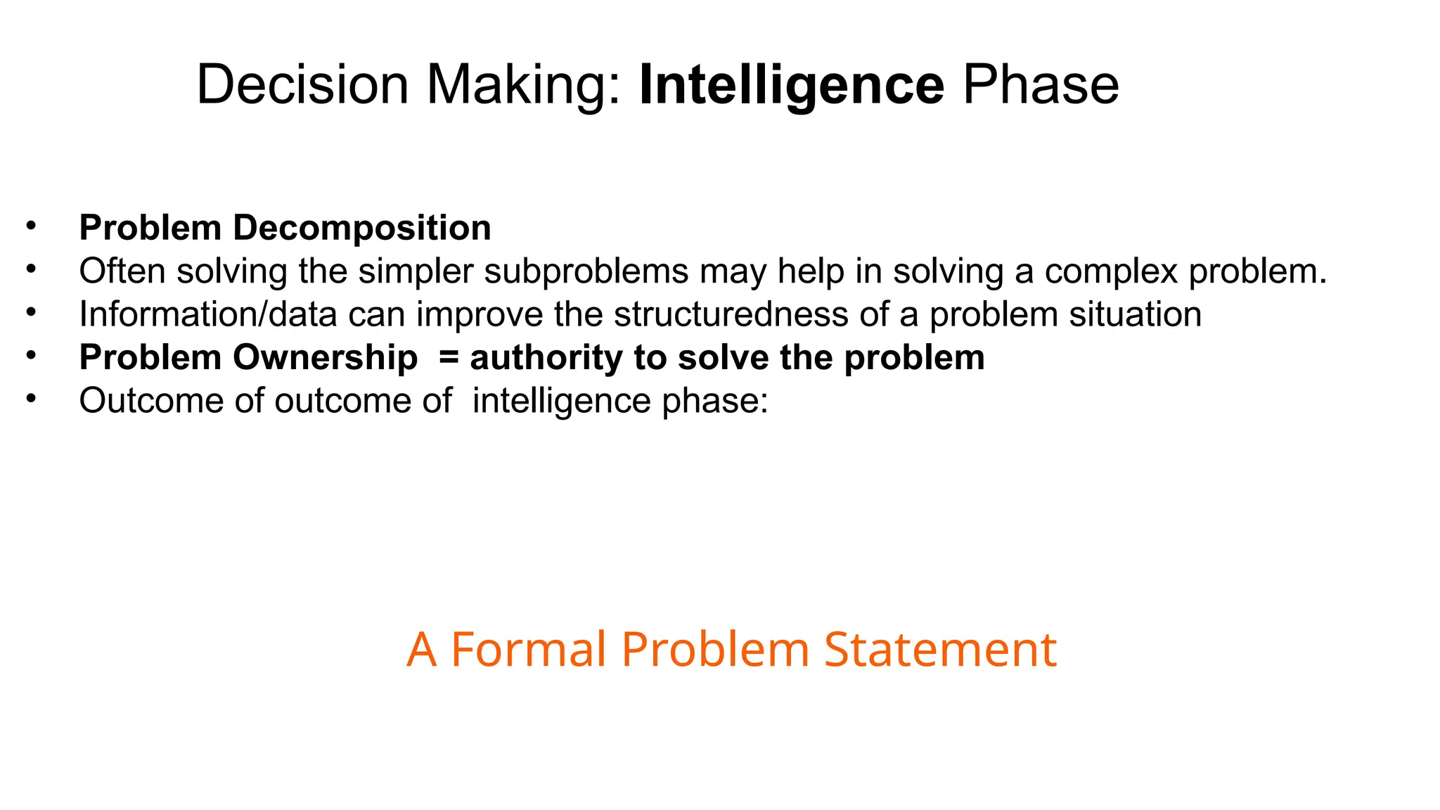 Decision Making: Intelligence Phase
• Problem Decomposition
• Often solving the simpler subproblems may help in solving a complex problem.
• Information/data can improve the structuredness of a problem situation
• Problem Ownership = authority to solve the problem
• Outcome of outcome of intelligence phase:
A Formal Problem Statement
 