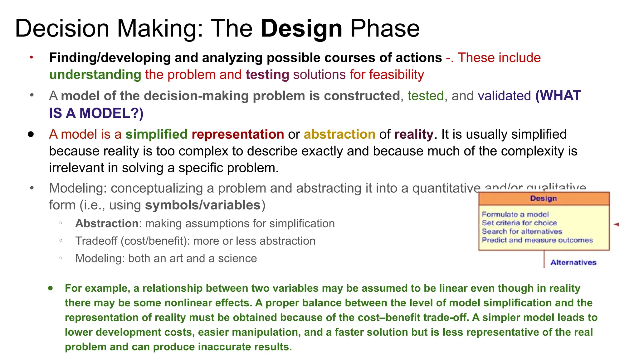 Decision Making: The Design Phase
●
Finding/developing and analyzing possible courses of actions -. These include
understanding the problem and testing solutions for feasibility
● A model of the decision-making problem is constructed, tested, and validated (WHAT
IS A MODEL?)
● A model is a simplified representation or abstraction of reality. It is usually simplified
because reality is too complex to describe exactly and because much of the complexity is
irrelevant in solving a specific problem.
● Modeling: conceptualizing a problem and abstracting it into a quantitative and/or qualitative
form (i.e., using symbols/variables)
○ Abstraction: making assumptions for simplification
○ Tradeoff (cost/benefit): more or less abstraction
○ Modeling: both an art and a science
● For example, a relationship between two variables may be assumed to be linear even though in reality
there may be some nonlinear effects. A proper balance between the level of model simplification and the
representation of reality must be obtained because of the cost–benefit trade-off. A simpler model leads to
lower development costs, easier manipulation, and a faster solution but is less representative of the real
problem and can produce inaccurate results.
 