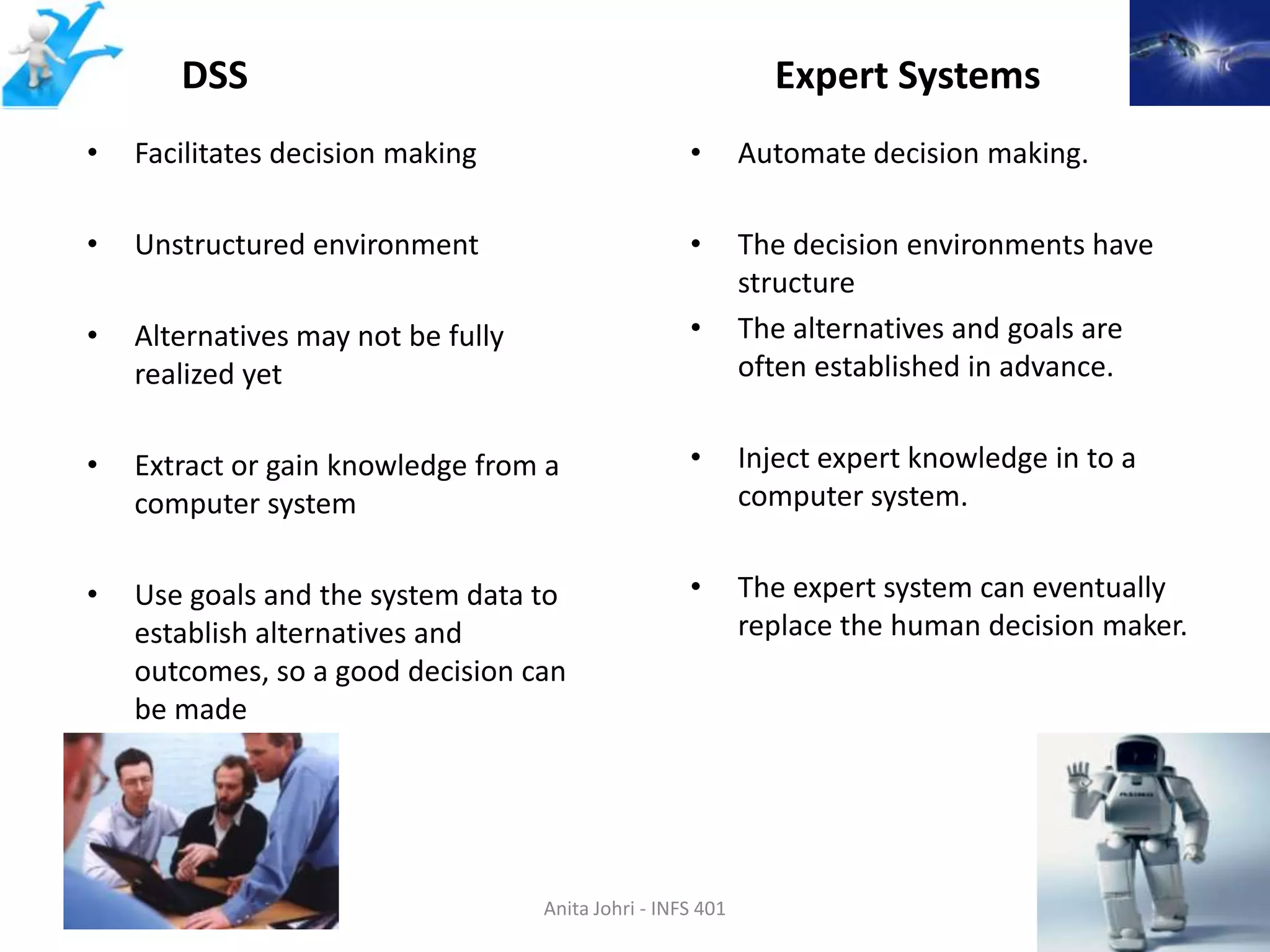 DSS                                                Expert Systems
 •    Facilitates decision making                      •       Automate decision making.

 •    Unstructured environment                         •       The decision environments have
                                                               structure
 •    Alternatives may not be fully                    •       The alternatives and goals are
      realized yet                                             often established in advance.


 •    Extract or gain knowledge from a                 •       Inject expert knowledge in to a
      computer system                                          computer system.


 •    Use goals and the system data to                 •       The expert system can eventually
      establish alternatives and                               replace the human decision maker.
      outcomes, so a good decision can
      be made




Spring 2012                           Anita Johri - INFS 401                                     10
 
