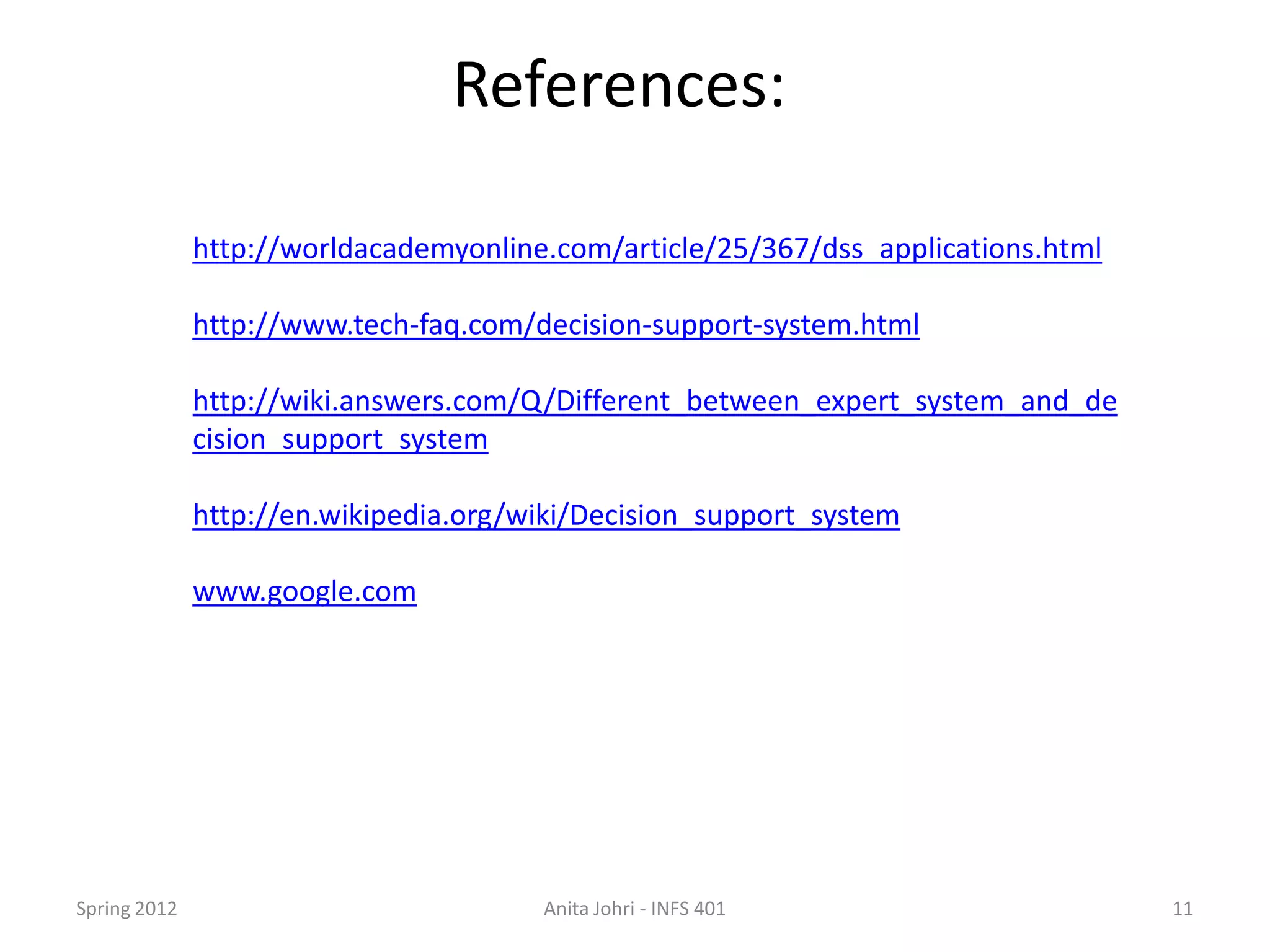 References:

              http://worldacademyonline.com/article/25/367/dss_applications.html

              http://www.tech-faq.com/decision-support-system.html

              http://wiki.answers.com/Q/Different_between_expert_system_and_de
              cision_support_system

              http://en.wikipedia.org/wiki/Decision_support_system

              www.google.com




Spring 2012                            Anita Johri - INFS 401                      11
 