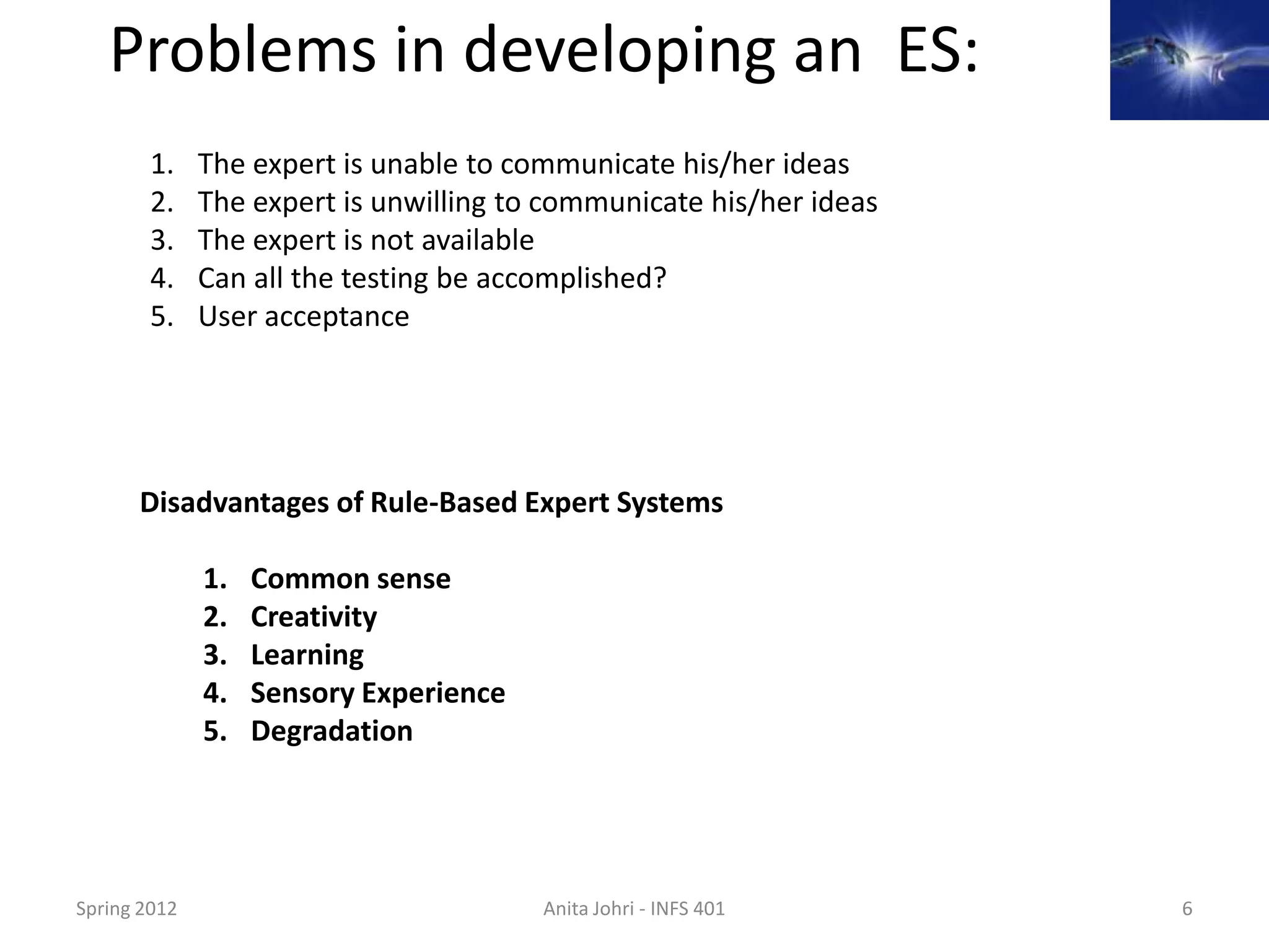Problems in developing an ES:
        1.    The expert is unable to communicate his/her ideas
        2.    The expert is unwilling to communicate his/her ideas
        3.    The expert is not available
        4.    Can all the testing be accomplished?
        5.    User acceptance




      Disadvantages of Rule-Based Expert Systems

              1.   Common sense
              2.   Creativity
              3.   Learning
              4.   Sensory Experience
              5.   Degradation




Spring 2012                             Anita Johri - INFS 401       6
 