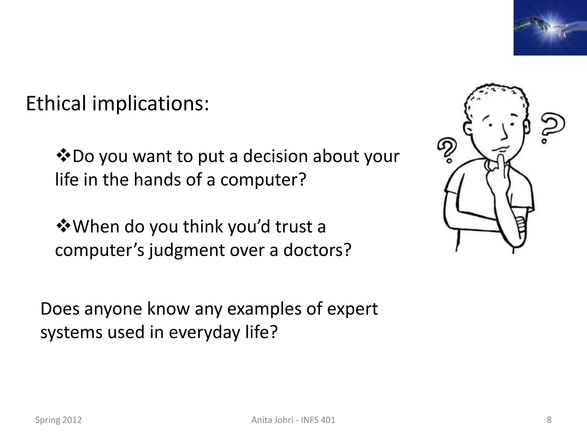 Ethical implications:

     Do you want to put a decision about your
     life in the hands of a computer?

     When do you think you’d trust a
     computer’s judgment over a doctors?

  Does anyone know any examples of expert
  systems used in everyday life?



 Spring 2012                Anita Johri - INFS 401   8
 