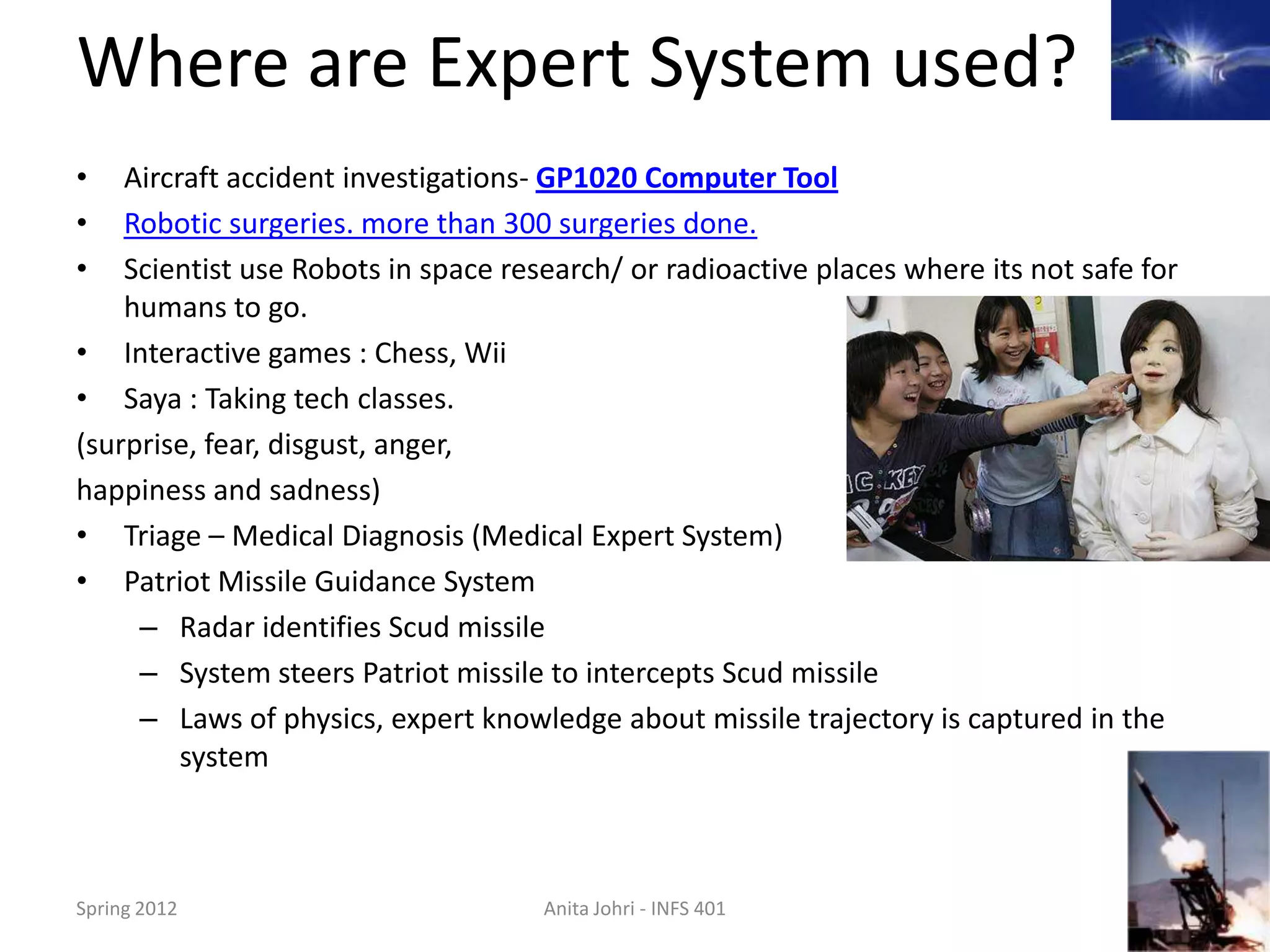 Where are Expert System used?
•   Aircraft accident investigations- GP1020 Computer Tool
•   Robotic surgeries. more than 300 surgeries done.
•   Scientist use Robots in space research/ or radioactive places where its not safe for
    humans to go.
• Interactive games : Chess, Wii
• Saya : Taking tech classes.
(surprise, fear, disgust, anger,
happiness and sadness)
• Triage – Medical Diagnosis (Medical Expert System)
• Patriot Missile Guidance System
     – Radar identifies Scud missile
     – System steers Patriot missile to intercepts Scud missile
     – Laws of physics, expert knowledge about missile trajectory is captured in the
         system



Spring 2012                          Anita Johri - INFS 401                                9
 