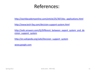 References:

              http://worldacademyonline.com/article/25/367/dss_applications.html

              http://www.tech-faq.com/decision-support-system.html

              http://wiki.answers.com/Q/Different_between_expert_system_and_de
              cision_support_system

              http://en.wikipedia.org/wiki/Decision_support_system

              www.google.com




Spring 2012                            Anita Johri - INFS 401                      11
 