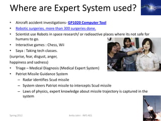 Where are Expert System used?
•   Aircraft accident investigations- GP1020 Computer Tool
•   Robotic surgeries. more than 300 surgeries done.
•   Scientist use Robots in space research/ or radioactive places where its not safe for
    humans to go.
• Interactive games : Chess, Wii
• Saya : Taking tech classes.
(surprise, fear, disgust, anger,
happiness and sadness)
• Triage – Medical Diagnosis (Medical Expert System)
• Patriot Missile Guidance System
     – Radar identifies Scud missile
     – System steers Patriot missile to intercepts Scud missile
     – Laws of physics, expert knowledge about missile trajectory is captured in the
         system



Spring 2012                          Anita Johri - INFS 401                                9
 