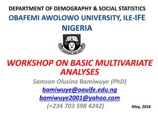 DEPARTMENT OF DEMOGRAPHY & SOCIAL STATISTICS
OBAFEMI AWOLOWO UNIVERSITY, ILE-IFE
NIGERIA
WORKSHOP ON BASIC MULTIVARIATE
ANALYSES
Samson Olusina Bamiwuye (PhD)
bamiwuye@oauife.edu.ng
bamiwuye2001@yahoo.com
(+234 703 598 4242) May, 2016
 