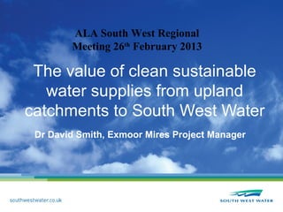 ALA South West Regional
        Meeting 26th February 2013

 The value of clean sustainable
   water supplies from upland
catchments to South West Water
 Dr David Smith, Exmoor Mires Project Manager
 