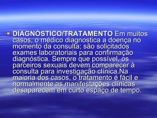 DIAGNÓSTICO/TRATAMENTO  Em muitos casos, o médico diagnostica a doença no momento da consulta; são solicitados exames laboratoriais para confirmação diagnóstica. Sempre que possível, os parceiros sexuais devem comparecer à consulta para investigação clínica.Na maioria dos casos, o tratamento é fácil e normalmente as manifestações clínicas desaparecem em curto espaço de tempo. 
