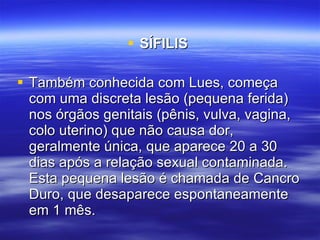 SÍFILIS   Também conhecida com Lues, começa com uma discreta lesão (pequena ferida) nos órgãos genitais (pênis, vulva, vagina, colo uterino) que não causa dor, geralmente única, que aparece 20 a 30 dias após a relação sexual contaminada. Esta pequena lesão é chamada de Cancro Duro, que desaparece espontaneamente em 1 mês.  