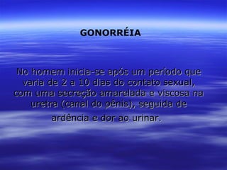No homem inicia-se após um período que varia de 2 a 10 dias do contato sexual, com uma secreção amarelada e viscosa na uretra (canal do pênis), seguida de ardência e dor ao urinar.   GONORRÉIA   