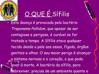 • Esta doença é provocada pela bactéria
Treponema Pallidum, que apesar de ser
contagiosa e perigosa, é curável se for
tratada a tempo. A Sífilis ataca qualquer
tecido desde a pele aos ossos, fígado, órgãos
genitais e olhos. O seu maior perigo é alcançar
a sistema nervoso e o coração, o que pode
levar à morte. A bactéria da sífilis, para
sobreviver, precisa de um ambiente quente e
O QUE É Sífilis
 