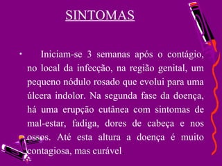SINTOMAS
• Iniciam-se 3 semanas após o contágio,
no local da infecção, na região genital, um
pequeno nódulo rosado que evolui para uma
úlcera indolor. Na segunda fase da doença,
há uma erupção cutânea com sintomas de
mal-estar, fadiga, dores de cabeça e nos
ossos. Até esta altura a doença é muito
contagiosa, mas curável.
 