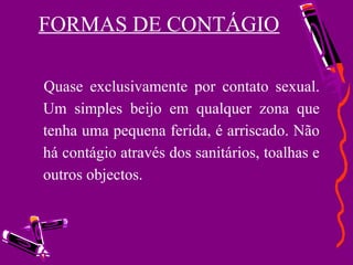 FORMAS DE CONTÁGIO
Quase exclusivamente por contato sexual.
Um simples beijo em qualquer zona que
tenha uma pequena ferida, é arriscado. Não
há contágio através dos sanitários, toalhas e
outros objectos.
 