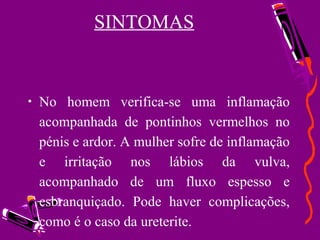  
SINTOMAS
• No homem verifica-se uma inflamação
acompanhada de pontinhos vermelhos no
pénis e ardor. A mulher sofre de inflamação
e irritação nos lábios da vulva,
acompanhado de um fluxo espesso e
esbranquiçado. Pode haver complicações,
como é o caso da ureterite.
 