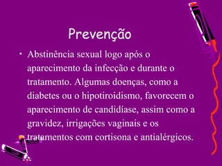Prevenção
• Abstinência sexual logo após o
aparecimento da infecção e durante o
tratamento. Algumas doenças, como a
diabetes ou o hipotiroidismo, favorecem o
aparecimento de candidíase, assim como a
gravidez, irrigações vaginais e os
tratamentos com cortisona e antialérgicos.
 
