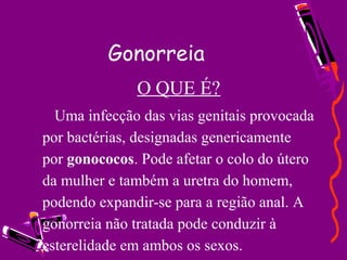 Gonorreia
O QUE É?
Uma infecção das vias genitais provocada
por bactérias, designadas genericamente
por gonococos. Pode afetar o colo do útero
da mulher e também a uretra do homem,
podendo expandir-se para a região anal. A
gonorreia não tratada pode conduzir à
esterelidade em ambos os sexos.
 