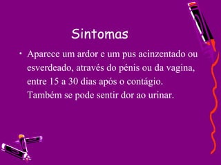 Sintomas
• Aparece um ardor e um pus acinzentado ou
esverdeado, através do pénis ou da vagina,
entre 15 a 30 dias após o contágio.
Também se pode sentir dor ao urinar.
 
