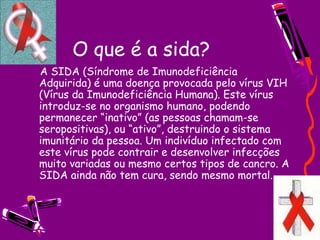 O que é a sida?
    A SIDA (Síndrome de Imunodeficiência
Adquirida) é uma doença provocada pelo vírus VIH
(Vírus da Imunodeficiência Humana). Este vírus
introduz-se no organismo humano, podendo
permanecer “inativo” (as pessoas chamam-se
seropositivas), ou “ativo”, destruindo o sistema
imunitário da pessoa. Um indivíduo infectado com
este vírus pode contrair e desenvolver infecções
muito variadas ou mesmo certos tipos de cancro. A
SIDA ainda não tem cura, sendo mesmo mortal.
 