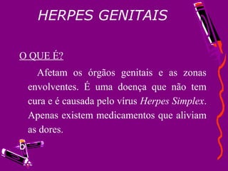 HERPES GENITAIS
O QUE É?
Afetam os órgãos genitais e as zonas
envolventes. É uma doença que não tem
cura e é causada pelo vírus Herpes Simplex.
Apenas existem medicamentos que aliviam
as dores.
b
 