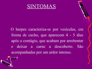SINTOMAS
O herpes caracteriza-se por vesículas, em
forma de cacho, que aparecem 4 - 5 dias
após o contágio, que acabam por arrebentar
e deixar a carne a descoberto. São
acompanhadas por um ardor intenso.
 
•
 