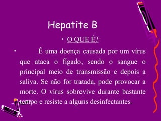 Hepatite B
• O QUE É?
• É uma doença causada por um vírus
que ataca o fígado, sendo o sangue o
principal meio de transmissão e depois a
saliva. Se não for tratada, pode provocar a
morte. O vírus sobrevive durante bastante
tempo e resiste a alguns desinfectantes.
 