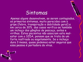 Sintomas
Apenas alguns desenvolvem, ao serem contagiados,
os primeiros sintomas, muito parecidos com a
gripe (febre, transpiração e debilidade geral) e
em cerca de 30%  dos casos verifica-se também
um inchaço dos gânglios de pescoço, axilas e
virilhas. Estes pacientes não associam este mal-
estar com a SIDA, pensam que se trata de um
forte resfriado ou esgotamento. Se o inchaço
dura 3 meses, quase podemos estar seguros que
essa pessoa é portadora do vírus.
 