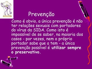 Prevenção
  Como é obvio, a única prevenção é não
ter relações sexuais com portadores
do vírus da SIDA. Como isto é
impossível de se saber, na maioria dos
casos - por vezes, nem o próprio
portador sabe que a tem - a única
prevenção possível é utilizar sempre
o preservativo.
 