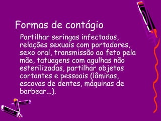 Formas de contágio
Partilhar seringas infectadas,
relações sexuais com portadores,
sexo oral, transmissão ao feto pela
mãe, tatuagens com agulhas não
esterilizadas, partilhar objetos
cortantes e pessoais (lâminas,
escovas de dentes, máquinas de
barbear...).
 