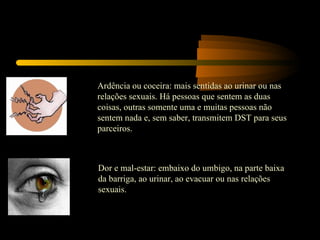 Ardência ou coceira: mais sentidas ao urinar ou nas relações sexuais. Há pessoas que sentem as duas coisas, outras somente uma e muitas pessoas não sentem nada e, sem saber, transmitem DST para seus parceiros. Dor e mal-estar: embaixo do umbigo, na parte baixa da barriga, ao urinar, ao evacuar ou nas relações sexuais. 