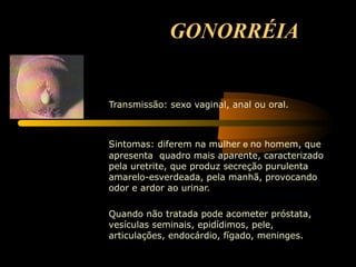 GONORRÉIA Transmissão: sexo vaginal, anal ou oral.         Sintomas: diferem na mulher  e  no homem, que apresenta  quadro mais aparente, caracterizado pela uretrite, que produz secreção purulenta amarelo-esverdeada, pela manhã, provocando odor e ardor ao urinar. Quando não tratada pode acometer próstata, vesículas seminais, epidídimos, pele, articulações, endocárdio, fígado, meninges. 
